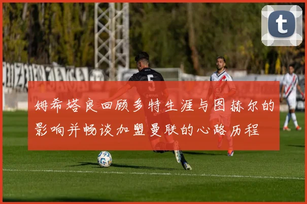 姆希塔良回顾多特生涯与图赫尔的影响并畅谈加盟曼联的心路历程
