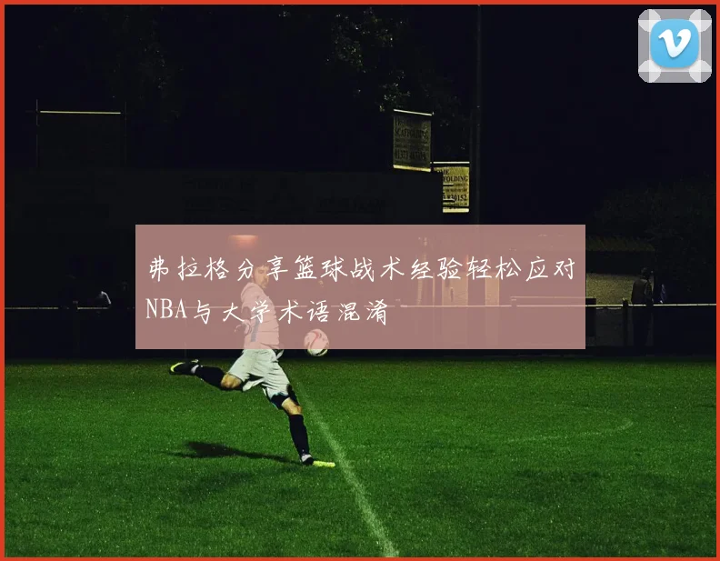 弗拉格分享篮球战术经验轻松应对NBA与大学术语混淆