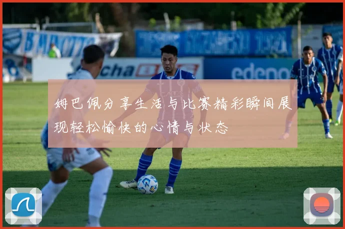 姆巴佩分享生活与比赛精彩瞬间展现轻松愉快的心情与状态