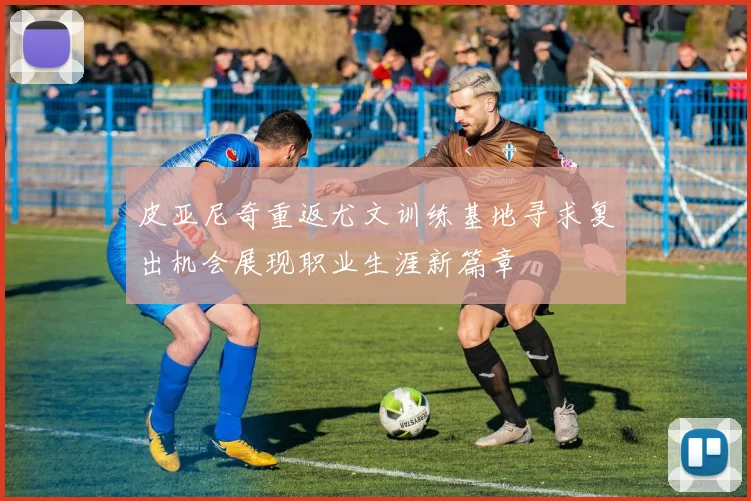 皮亚尼奇重返尤文训练基地寻求复出机会展现职业生涯新篇章