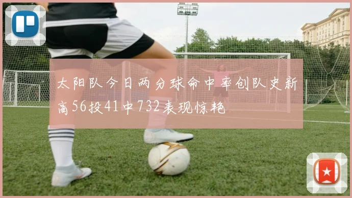 太阳队今日两分球命中率创队史新高56投41中732表现惊艳