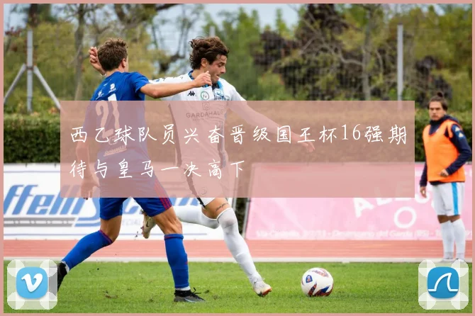 西乙球队员兴奋晋级国王杯16强期待与皇马一决高下