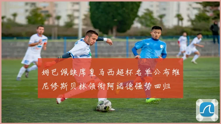 姆巴佩缺席皇马西超杯名单公布维尼修斯贝林领衔阿诺德强势回归