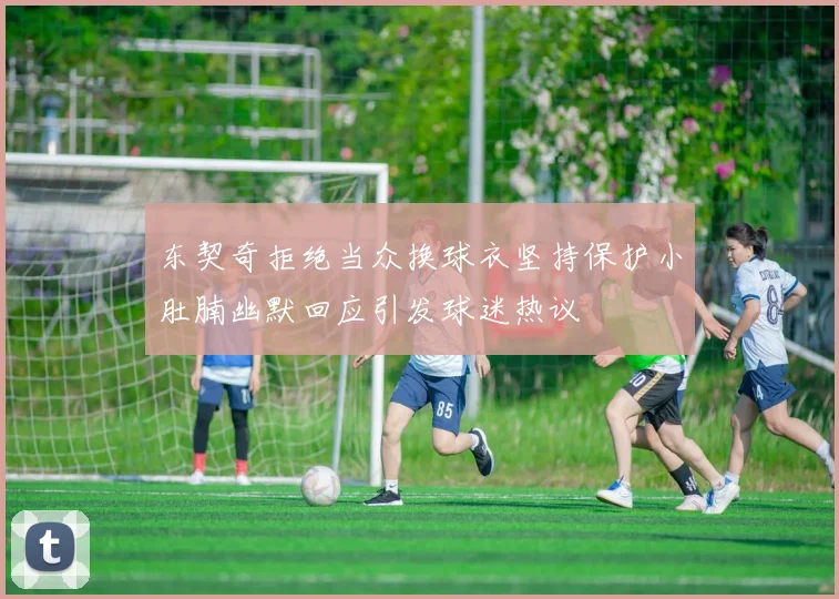 东契奇拒绝当众换球衣坚持保护小肚腩幽默回应引发球迷热议