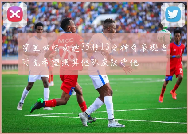 霍里回忆麦迪35秒13分神奇表现当时竟希望换其他队友防守他