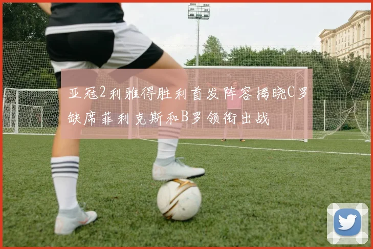 亚冠2利雅得胜利首发阵容揭晓C罗缺席菲利克斯和B罗领衔出战
