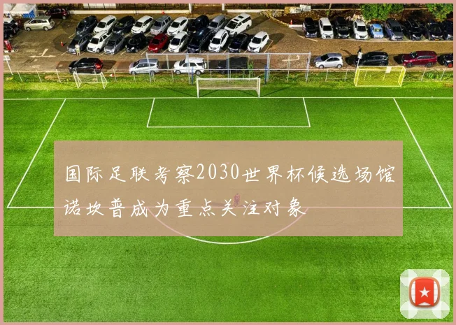 国际足联考察2030世界杯候选场馆诺坎普成为重点关注对象