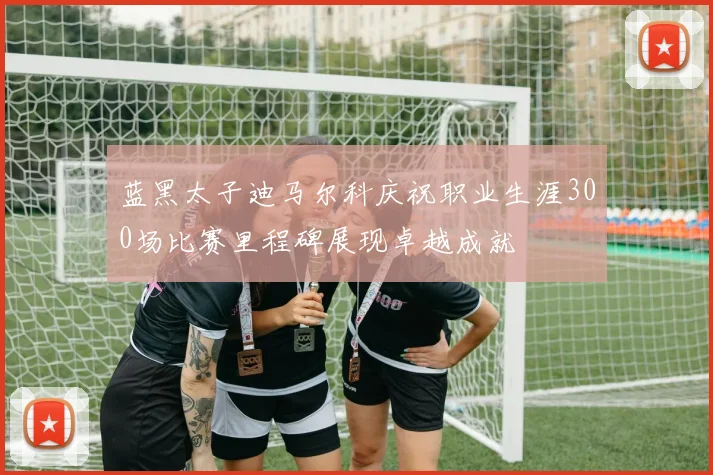 蓝黑太子迪马尔科庆祝职业生涯300场比赛里程碑展现卓越成就