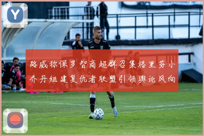 路威称保罗智商超群召集格里芬小乔丹组建复仇者联盟引领舆论风向
