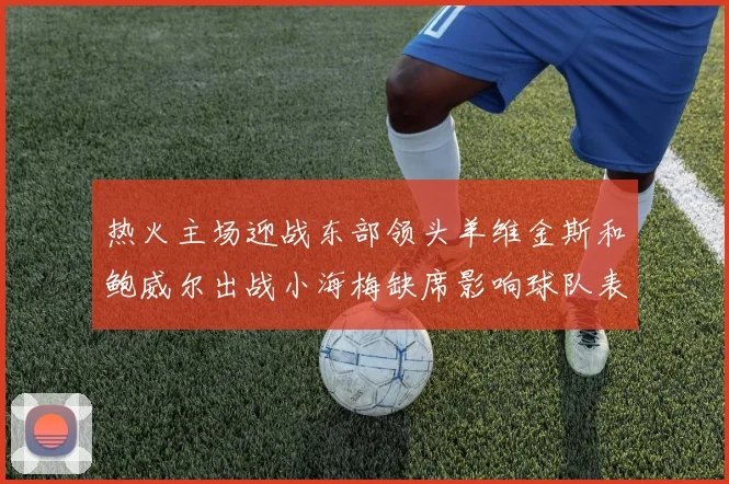 热火主场迎战东部领头羊维金斯和鲍威尔出战小海梅缺席影响球队表现