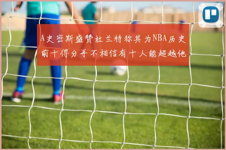 A史密斯盛赞杜兰特称其为NBA历史前十得分手不相信有十人能超越他
